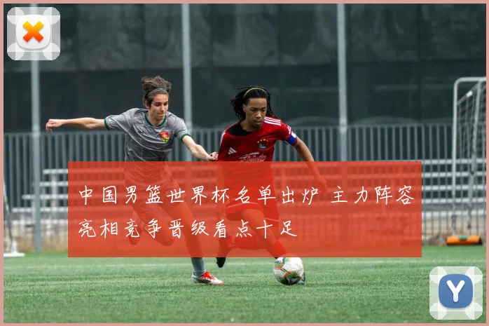 中国男篮世界杯名单出炉 主力阵容亮相竞争晋级看点十足