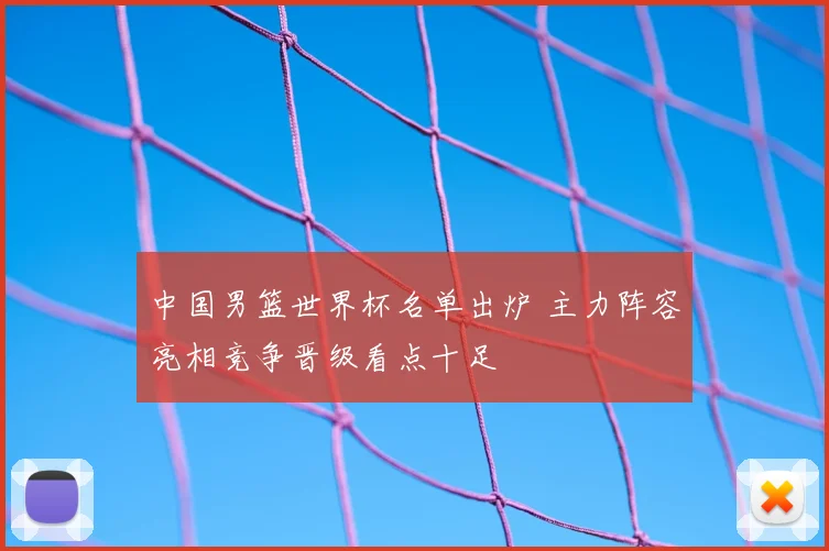 中国男篮世界杯名单出炉 主力阵容亮相竞争晋级看点十足