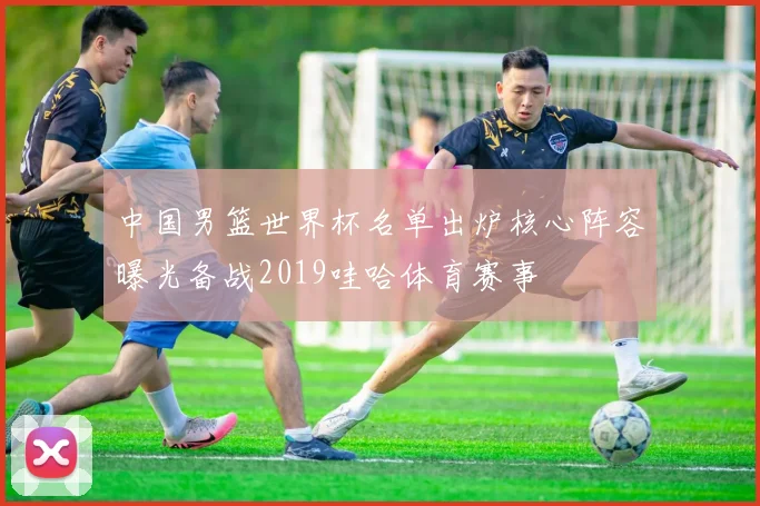 中国男篮世界杯名单出炉核心阵容曝光备战2019哇哈体育赛事