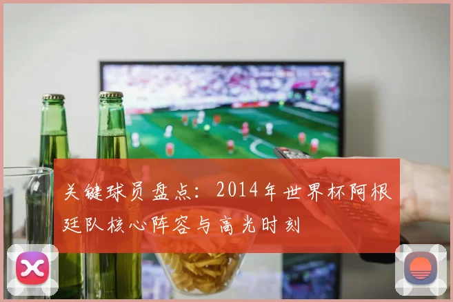 关键球员盘点：2014年世界杯阿根廷队核心阵容与高光时刻