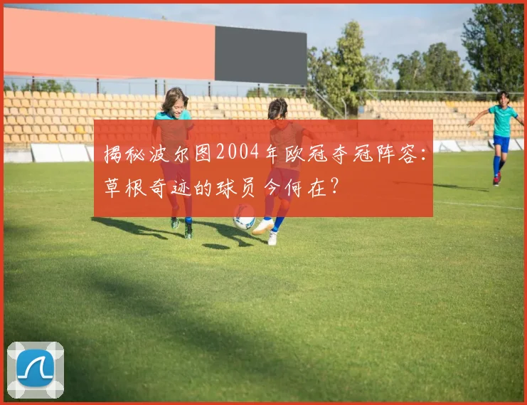 揭秘波尔图2004年欧冠夺冠阵容：草根奇迹的球员今何在？